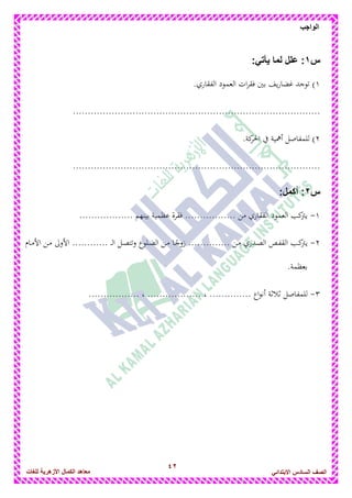 42
‫الواجب‬
‫للغات‬ ‫األزهرٌة‬ ‫الكمال‬ ‫معاهد‬ ‫الصف‬‫السادس‬ً‫االبتدائ‬
‫س‬1:ً‫ٌأت‬ ‫لما‬ ‫علل‬ :
1.‫الفقاري‬ ‫العمود‬ ‫ات‬‫ر‬‫فق‬ ‫بني‬ ‫يف‬‫ر‬‫غضا‬ ‫توجد‬ )
...................................................................................
2.‫كة‬‫احلر‬ ‫يف‬ ‫أامية‬ ‫للمفاصل‬ )
...................................................................................
‫س‬2::‫أكمل‬
1-.................. ‫بينهم‬ ‫عظمية‬ ‫فقرة‬ ................. ‫من‬ ‫الفقاري‬ ‫العمود‬ ‫كب‬‫يرت‬
2-‫دام‬‫د‬‫م‬‫األ‬ ‫دن‬‫د‬‫م‬ ‫األوىل‬ ............ ‫د‬‫د‬‫د‬‫ل‬‫ا‬ ‫دل‬‫د‬‫ص‬‫وتت‬ ‫دلوع‬‫د‬‫ض‬‫ال‬ ‫دن‬‫د‬‫م‬ ‫دا‬‫د‬ً‫زوج‬ .............. ‫دن‬‫د‬‫م‬ ‫ددري‬‫د‬‫ص‬‫ال‬ ‫دص‬‫د‬‫ف‬‫الق‬ ‫دب‬‫ك‬‫يرت‬
.‫بعظمة‬
3-، .............. ‫اع‬‫و‬‫أن‬ ‫ثالثة‬ ‫للمفاصل‬................. ، ..................
 