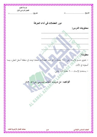 43‫للغات‬ ‫األزهرٌة‬ ‫الكمال‬ ‫معاهد‬ ‫الصف‬‫السادس‬ً‫االبتدائ‬
‫العلوم‬ ‫كراسة‬
‫األول‬ ً‫الدراس‬ ‫الفصل‬
:‫التارٌخ‬‫...............................................م‬ :‫التارٌخ‬................................‫......هـ‬
‫الحركة‬ ‫أداء‬ ً‫ف‬ ‫العضالت‬ ‫دور‬
‫محتوٌات‬:‫الدرس‬
---------------------------------------
---------------------------------------
---------------------------------------
---------------------------------------
‫معلومة‬:
-‫على‬ ‫اإلنسان‬ ‫جسم‬ ‫حيتوي‬653‫دا‬‫م‬‫بين‬ ،‫دبطن‬‫ل‬‫ا‬ ‫دفل‬‫س‬‫أ‬ ‫دة‬‫ق‬‫منط‬ ‫يف‬ ‫دد‬‫ج‬‫تو‬ ‫دا‬ً‫حجم‬ ‫دالت‬‫ض‬‫الع‬ ‫ىذه‬ ‫أكرب‬‫و‬ ،‫عضلة‬
.‫األذن‬ ‫يف‬ ‫أصغرىا‬
-‫اإلنسان‬ ‫يستخدم‬233.‫ادلشي‬ ‫أثناء‬ ‫عضلة‬
‫الواجب‬‫(ص‬ ‫المدرسي‬ ‫الكتاب‬ ‫تدريبات‬ ‫حل‬ :96،97)
 