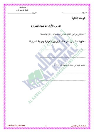 7‫للغات‬ ‫األزهرٌة‬ ‫الكمال‬ ‫معاهد‬ ‫الصف‬‫السادس‬ً‫االبتدائ‬
‫العلوم‬ ‫كراسة‬
‫األول‬ ً‫الدراس‬ ‫الفصل‬
:‫التارٌخ‬‫...............................................م‬ :‫التارٌخ‬................................‫......هـ‬
‫الثانٌة‬ ‫الوحدة‬
‫الحرارة‬ ‫توصٌل‬ :‫األول‬ ‫الدرس‬
‫الصناعة؟‬‫و‬ ‫ادلنزل‬ ‫يف‬ ‫استخداماهتا‬ ‫ىي‬ ‫فما‬ .‫الطاقة‬ ‫اع‬‫و‬‫أن‬ ‫من‬ ‫نوع‬ ‫ارة‬‫ر‬‫احل‬ *
‫محتوٌات‬:‫الدرس‬‫الحرارة؟‬ ‫ودرجة‬ ‫الحرارة‬ ‫بٌن‬ ‫فرق‬ ‫هناك‬ ‫هل‬
---------------------------------------
---------------------------------------
:‫إىل‬ ‫ارة‬‫ر‬‫للح‬ ‫توصيلها‬ ‫حيث‬ ‫من‬ ‫اد‬‫و‬‫ادل‬ ‫تنقسم‬
---------------------------------------
---------------------------------------
 