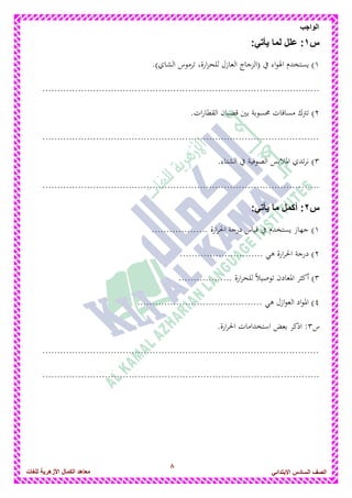 8
‫الواجب‬
‫للغات‬ ‫األزهرٌة‬ ‫الكمال‬ ‫معاهد‬ ‫الصف‬‫السادس‬ً‫االبتدائ‬
‫س‬1::ً‫ٌأت‬ ‫لما‬ ‫علل‬
1.)‫الشاي‬ ‫ترموس‬ ،‫ارة‬‫ر‬‫للح‬ ‫العازل‬ ‫(الزجاج‬ ‫يف‬ ‫اء‬‫و‬‫اذل‬ ‫يستخدم‬ )
.............................................................................................
2.‫ات‬‫ر‬‫القطا‬ ‫قضبان‬ ‫بني‬ ‫حمسوبة‬ ‫مسافات‬ ‫ترتك‬ )
.............................................................................................
3.‫الشتاء‬ ‫يف‬ ‫الصوفية‬ ‫ادلالبس‬ ‫تدي‬‫ر‬‫ن‬ )
.............................................................................................
‫س‬2:ً‫ٌأت‬ ‫ما‬ ‫أكمل‬ :
1................... ‫ارة‬‫ر‬‫احل‬ ‫درجة‬ ‫قياس‬ ‫يف‬ ‫يستخدم‬ ‫جهاز‬ )
2............................ ‫ىي‬ ‫ارة‬‫ر‬‫احل‬ ‫درجة‬ )
3.......... ‫ارة‬‫ر‬‫للح‬ ً‫ال‬‫توصي‬ ‫ادلعادن‬ ‫أكثر‬ )........
4.......................................... ‫ىي‬ ‫ازل‬‫و‬‫الع‬ ‫اد‬‫و‬‫ادل‬ )
‫س‬3.‫ارة‬‫ر‬‫احل‬ ‫استخدامات‬ ‫بعض‬ ‫اذكر‬ :
.............................................................................................
.............................................................................................
 