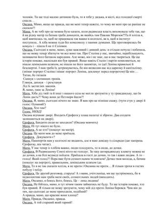 чоловік. Ти ще тоді малою дитиною була, то я тебе у дядька, в місті, від голодної смерті
спасла…
Оксана. Мамо, якщо це правда, що ви мені тепер кажете, то чому ви мені про це раніше не
сказали?!
Мама. А як тобі про це можна було казати, коли радянська власть виховувала тебе так, що
й на рідну матір та батька треба доносити, як якийсь там Павлик Морозов?!Та й хотіла я,
щоб вивчилась ти, щоб не працювала так важко в колгоспі, як я, щоб в інститут
поступила.. А хіба можна туди без комсомолу з такими думками. Ще проговорилась би
комусь і – пішла б на ті Соловки.
Оксана. Сьогодні в мене, мамо, дуже важливий і дивний день: я стільки почула і побачила,
що не можу тепер збагнути чи все воно так. Про Сталіна у нас, звичайно, перебільшують,
називаючи його батиком народним. Але може, він і не знає, що в нас твориться. Це ще
історія покаже, наскільки він був правий. Якщо навіть Сталін і партія помиляються, не
пішли ленінським шляхом, не пішли по його заповітах, то ідеї Леніна правильні й
безсмертні. І нам треба їх дотримуватись, бо він визволив нас від царизму й капіталізму.
(знімає портрет Сталіна і вішає портрет Леніна, декламує перед портретом) Це він:…
Титан, бо титанів
Скинув з злочинних тронів.
Глянув, дихнув – і розстанув
Лід їх застиглих законів.
Я, мамо, таки за Леніна!
Мати. Хіба дід твій та й інші з нашого села не могли зрозуміти у ту гражданську, що їм
Ленін дасть?! Чому вони до Петлюри йшли?!
Оксана. Я, мамо, сьогодні нічого не знаю. Я вам про це пізніше скажу. (чути стук у двері й
голос: Одчиняй!)
Оксана. Хто там?
Голос. НКВД!
Оксана відчиняє двері. Входить Єрофеєв у плащ палатці зі зброєю. Два солдати
залишаються на дворі).
Єрофеєв. Бандити сюди не заходили? (Оксана мовчить)
Мати. Ні тут нікого не було.
Єрофеєв. А це хто? (показує на матір).
Оксана. Це мати моя до мене приїхала.
Єрофеєв. Документи є?
Мати. Пашпортів нам у колгоспі не видають, але я маю довідку із сільради (дає папірець
Єрофеєву, він читає).
Мати. У нас тепер із хлібом важко, люди голодують, то я сюди, до дочки.
Єрофеєв. В Радянському Союзі ніхто не голодує. За таку антирадянську клевету можна не
до дочки, а на білі ведмеді поїхати. Приїхала в гості до дочки, то так і кажи людям. А то –
голод! Який голод?! Пора вже бути сознатєльним чєловєком! Дочка твоя молода, а, бачиш
(показує на портрет), правильним, ленінським шляхом іде.
Мати. То я не так сказати хотіла, я не проти і Оксанка не проти… Я тільки трохи в гостях
побуду і поїду.
Єрофеєв. Це другий розговор, старуха! А з вами, учітєльніца, ми ще зустрінемось, бо в
педколективі нам треба мати своїх, сознатєльних людей (виходить).
Мати. Оксанко, я боюсь його, боюсь. Це – лиха людина!
Оксана. Не бійтесь, мамо, я тут нічим таким займатись не буду. То ще історія покаже, хто
був правий. Я тільки не можу зрозуміти, чому мій дід проти Леніна боровся. Чим він до
тих, що сьогодні до мене приходили, подібний?
А правда, мамо, що красиві вони хлопці?
Мати. Правда, Оксанко, правда.
Оксана. А той старший який гарний!
 