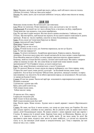 Мати. Оксанко, дитя моє, не думай про нього, забудь, щоб тобі якого лиха не сталось
(обнімає її й плаче). Тебе ще твоя доля знайде!
Оксана. Ох, мамо, цього, що я сьогодні побачила і почула, забути вже ніколи не зможу.
Завіса.
ДІЯ ІІІ
Невелика лісова поляна. На неї виходять три повстанці.
Сич. Місце тут непогане. Я вже переказав у село, що сьогодні у нас тут постій.
Сагайдачний. В останній час тут часто облави були, а ми рідко, на Ділу, перебували.
Тепер вони нас там шукають, а ми сюди перебрались.
Сич. Не такі вже й дурні москалі. Від них всього можна сподіватись. І війська у них
стільки,. Що вистарчить, щоб всюди нас шукати, бо на одного нашого повстанця їх десять
припадає. Я вже не числю стрибків, сексотів та іншу більшовицьку галайстру.
Іскра .Хтось сюди іде! (повстанці беруться за зброю)
Славко. (виходить)Слава Україні!
Повстанці. Героям слава!
Сич. Ви зранку до нас в гості.
Славко. Я чекав на вас в селі, але Анничка переказала, що ви тут будете.
Сич. То чим нас порадуєте?
Славко. Та нічого потішного. Андрійчука арештували. Куркуль кажуть, бандитам
допомагає. В колгосп цього року всіх людей загонять,бо не сила людям з ними боротись.
Отця Михайла вивезли в Сибір, а в нашу церкву прислали якогось православного
батюшку, який не стільки Богові служить, скільки совєтській владі. Він навіть говорити
добре по нашому не вміє. Як він слово Боже на чужій мові може нашим людям
проповідувати?! Та й Єрофеєв чомусь до нього навідується.
Іскра. А що, може батюшка «сповідається» у нього? (сміються)
Сич. От сволота! Вони не тільки землю від народу відбирають, але і його церкву, мову.
А народ без своєї землі, мови, релігії, культури – це безликий натовп, яким легко
управляти. Але не буде по-їхньому! Шкоди вони, зрозуміло, завдадуть великої, та народ
наш витримає і це лихоліття. Їм не вбити прагнення народу до незалежності. Не сьогодні,
то завтра ми будемо її мати.
Славко .Я теж так думаю. Часом мої мрії про незалежність перетворюються в вірші.
Недавно я написав:
З дитинства з думою про тебе
Крізь днів сувій в життя іду.
Тобі співаю пісню свою,
Тобою мислю і живу.
Я терплю все: біль, наругу
І пересудів людських рій,
Щоб тільки ти була щаслива,
Щоб тільки вільним шлях був твій!
Сич. Поезія гарна. Може колись будемо мати в нашій державі і нашого Прутківського
поета.
Славко. Не знаю, що буде зі мною колись, але тепер це дуже мало для України. Не сила
вже дальше терпіти, спокійно на все дивитись. Ви не уявляєте собі, як важко мені вчити
наших дітей більшовицької омани. Як важко співати з ними паршиві пісні про партію і
Сталіна. Я, правда вчу їх рідної мови. Звертаю їхню увагу не Шевченка, Франка, але не
можу я їх навчити всього того, що їм треба знати. Я так мало можу їм дати! Ви
проливаєте кров свою, віддаєте своє життя за наше майбутнє, а я дістаю від окупантів
плату за те, що виховую дітей наших в комуністичному дусі. Тому я вирішив, що моє
місце не там, а тут, з вами.
 