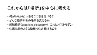 これからは「場所」を中心に考える
• 何が（外から）人をそこに引き付けるか
• どんな経済がその場所を支えるか
• 経験経済（experiential economy） これはポストモダン
• 住民はどのような動機で住み続けるのか
 