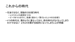 これからの時代
• 石油ではなく、頭脳の力を使う時代
• レジリエントな経済をつくる
• ピークオイルまでに、急速に豊かに／賢くなった人々の力を使う
• 4つの時代は、層のように重なっており、前の時代がなくなってしまう
わけではない どれかの層が支配的になってしまうことが問題
 