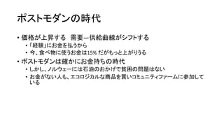 ポストモダンの時代
• 価格が上昇する 需要―供給曲線がシフトする
• 「経験」にお金を払うから
• 今、食べ物に使うお金は15% だがもっと上がりうる
• ポストモダンは確かにお金持ちの時代
• しかし、ノルウェーには石油のおかげで貧困の問題はない
• お金がない人も、エコロジカルな商品を買いコミュニティファームに参加して
いる
 