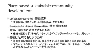 Place-based sustainable community
development
• Landscape economy 景観経済
• 景観には、自然と文化（mentalなもの）が含まれる
• European Landscape Convention 欧州景観条約
• 景観とは四つの時期を表したもの
• 伝統→近代→ポストモダン（ライフスタイル）→グローカル（＝トランジション）
• 景観は私有でありかつ公有
• 農業景観に価値があれば、農民だけでなく市民が負担する必要がある
• プライベートな製品に対してパブリック（土地）がストーリーを供与し、その製
品が売れることでストーリーが強化される
 