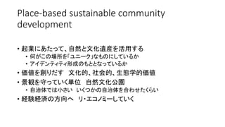 Place-based sustainable community
development
• 起業にあたって、自然と文化遺産を活用する
• 何がこの場所を「ユニーク」なものにしているか
• アイデンティティ形成のもととなっているか
• 価値を創りだす 文化的、社会的、生態学的価値
• 景観を守っていく単位 自然文化公園
• 自治体では小さい いくつかの自治体を合わせたくらい
• 経験経済の方向へ リ・エコノミーしていく
 