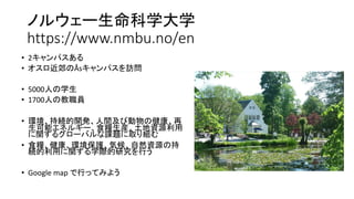 ノルウェー生命科学大学
https://www.nmbu.no/en
• 2キャンパスある
• オスロ近郊のÅsキャンパスを訪問
• 5000人の学生
• 1700人の教職員
• 環境、持続的開発、人間及び動物の健康、再
生可能エネルギー、食糧生産、土地資源利用
に関するグローバルな課題に取り組む
• 食糧、健康、環境保護、気候、自然資源の持
続的利用に関する学際的研究を行う
• Google map で行ってみよう
 