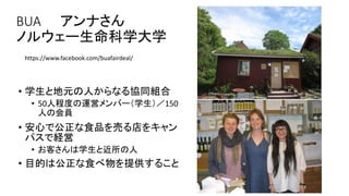 BUA アンナさん
ノルウェー生命科学大学
• 学生と地元の人からなる協同組合
• 50人程度の運営メンバー（学生）／150
人の会員
• 安心で公正な食品を売る店をキャン
パスで経営
• お客さんは学生と近所の人
• 目的は公正な食べ物を提供すること
https://www.facebook.com/buafairdeal/
 