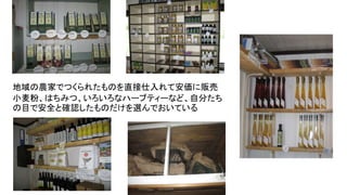 地域の農家でつくられたものを直接仕入れて安価に販売
小麦粉、はちみつ、いろいろなハーブティーなど、自分たち
の目で安全と確認したものだけを選んでおいている
 