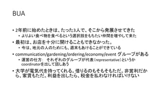 BUA
• 2年前に始めたときは、たった3人で、そこから発展させてきた
• よりよい食べ物を食べるという選択肢をもちたい仲間を増やして来た
• 最初は、お店を十分に開けることもできなかった。
• 今は、地元の人のためにも、週末もあけることができている
• communication/gardening/ordering/economy/event グループがある
• 運営の仕方： それぞれのグループが代表（representative）というか
coordinatorを出して話しあう
• 大学が電気代を持ってくれる。借りるのもそもそもただ。非営利だか
ら、家賃もただ。利益を出したら、税金を払わなければいけない
 