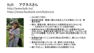 ByBi アグネスさん
http://www.bybi.no/
https://www.facebook.com/bybizzzzz
• 2012年にできた
• 蜂を飼う団体 環境に関心のある人たちが集まっている 啓
発が目的
• 蜂は、環境大使。蜂のほかにも授粉昆虫はたくさんいる。
• 生態系のサイクルの中で果たしている役割が重要。
• 地表の85％は人間活動の結果変容している農場が全土の
３％しかなく、農薬もあまり使われていないので、ノルウェーの
ミツバチは健康。たとえば、育てるのに抗生物質は使っていな
い。
• 牧草地が減って（ここを刈り取ると花が咲く）、蜂にとって住み
にくくなった
• 農地の花が減っている一方、都市には花がある
• 特にたくさんの人が住んでいるので、啓発として有効
• 蜂にやさしい、多様な植物からなる環境をつくる
 