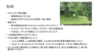 ByBi
• プロジェクト「蜂の回廊」
• 養蜂箱をあちこちにおく
• 基地を三か所つくる（オスロの西部、中部、東部）
• 地図づくり
• 蜂や授粉昆虫を見つけたらネット上のマップに上げていく
• レストラン＝花／ホテル＝住まい／ビジター＝ほかの授粉昆虫
• そのほか、イベントや実現したいことなどもアップしていく
• この地図を世界中に広げていきたい
• 小さな行動が、景観を創りだしていく
• 人と人との関係、人と他の種との関係、人と水などの大切な要素の関係が変わっていく
• これが、ローカルなコミュティづくりとなる インターネットを使えば、バタフライ効果も得られる
• ミツバチは食べ物を得ることで授粉という形で他に価値を与える。私たちも景観を変えて、蜂に価
値を返していきたい
 