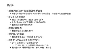 ByBi
• 環境プロジェクトには創造性が必要
• 車をなくすだけではビジネスがうまくいかなくなる 持続性への配慮が必要
• ビジネスとの協力
• 屋上に蜂を飼いたいと言ってきてもダメ
• そうするなら、まず花を植えてもらうのが先
• 養蜂箱だけ持つのはだめ
• 教会との協力
• 教会の庭に花を植えていく
• 観光局との協力
• 観光客が通るルートに花を植えていく
• 種を配ってみんなをつなげていく
• アートはエコロジーと相性がいい
• アートは、ストーリーや感情を伝えるのに向いている
• 栽培もいい 場所が具体的にあり、一緒に働ける
 