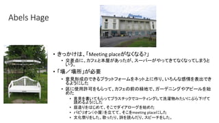 Abels Hage
• きっかけは、「Meeting placeがなくなる?」
• 交差点に、カフェと本屋があったが、スーパーがやってきてなくなってしまうと
いう。
• 「場／場所」が必要
• 意見形成のできるプラットフォームをネット上に作り、いろんな感情を表出でき
るようにした
• 区に使用許可をもらって、カフェの前の緑地で、ガーデニングやアピールを始
めた
• 意見を書いてもらってプラスチックでコーティングして洗濯物みたいにぶら下げて
読めるようにした
• 庭造りをはじめて、そこでダイアローグを始めた
• パビリオン（小屋）を立てて、そこをmeeting placeにした
• 文化祭りをした。歌ったり、詩を読んだり、スピーチをした。
 