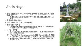 Abels Hage
• 持続可能性とは コミュニティの生態学的、社会的、文化的、経済
的なもの
• 経済的な部分しか表に見えないので、ほかの部分を見える化することが
大事
• 見える化するために
• ウェブページやフェイスブックを使う
• 彫刻を置いてみる
• この地域にかつて住んでいた数学者のオブジェを置いて その他の部分
はどう測ればいいのだろうという言葉をつけた
• イベントをする
• キャンドルナイト、歴史の展示、地域の歴史ウォーク、昔の様式でつくったベ
ンチをつくる、ダンスなど
• ガーデンを始める Abels Hagen（Abelsの庭 Abelsはカフェの名前）
• みんなに来てもらって一緒に植える よりたくさんの人が来るようになった
• 野菜という目に見える資源を使って、ネットワークという目に見えない資
源を育てていく
 