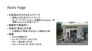 Abels Hage
• 生態系はそもそもネットワーク
• 授粉しながら広げていくイメージ
• そして、アイデンティティ、所属感（belonging）、所
有感（ownership）を育てていく
• 健康的で創造的に
• 本物の「参加」が大事
• 小規模なら「結果」が出るという実感が大事
• 結果
• カフェを再開する
• ミーティングプレースもつくる
• 年に一度お祝いをする
• コミュニティセンターを手に入れる
 