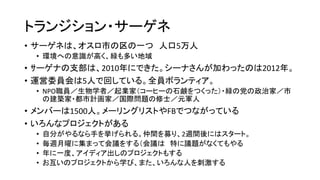 トランジション・サーゲネ
• サーゲネは、オスロ市の区の一つ 人口5万人
• 環境への意識が高く、緑も多い地域
• ｻーゲナの支部は、2010年にできた。シーナさんが加わったのは2012年。
• 運営委員会は5人で回している。全員ボランティア。
• NPO職員／生物学者／起業家（コーヒーの石鹸をつくった）・緑の党の政治家／市
の建築家・都市計画家／国際問題の修士／元軍人
• メンバーは1500人。メーリングリストやFBでつながっている
• いろんなプロジェクトがある
• 自分がやるなら手を挙げられる。仲間を募り、2週間後にはスタート。
• 毎週月曜に集まって会議をする（会議は 特に議題がなくてもやる
• 年に一度、アイディア出しのプロジェクトもする
• お互いのプロジェクトから学び、また、いろんな人を刺激する
 