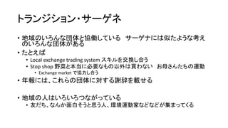 トランジション・サーゲネ
• 地域のいろんな団体と協働している サーゲナには似たような考え
のいろんな団体がある
• たとえば
• Local exchange trading system スキルを交換し合う
• Stop shop 野菜と本当に必要なもの以外は買わない お母さんたちの運動
• Exchange market で協力し合う
• 年報には、これらの団体に対する謝辞を載せる
• 地域の人はいろいろつながっている
• 友だち、なんか面白そうと思う人、環境運動家などなどが集まってくる
 