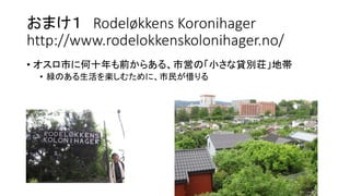 おまけ１ Rodeløkkens Koronihager
http://www.rodelokkenskolonihager.no/
• オスロ市に何十年も前からある、市営の「小さな貸別荘」地帯
• 緑のある生活を楽しむために、市民が借りる
 
