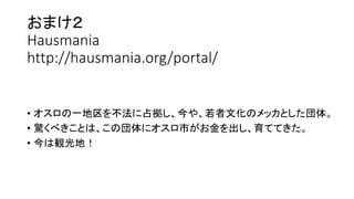 おまけ２
Hausmania
http://hausmania.org/portal/
• オスロの一地区を不法に占拠し、今や、若者文化のメッカとした団体。
• 驚くべきことは、この団体にオスロ市がお金を出し、育ててきた。
• 今は観光地！
 