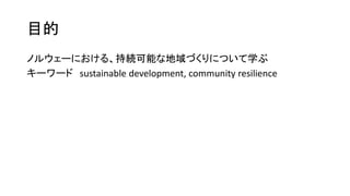 目的
ノルウェーにおける、持続可能な地域づくりについて学ぶ
キーワード sustainable development, community resilience
 