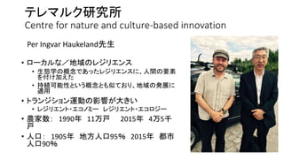 テレマルク研究所
Centre for nature and culture-based innovation
• ローカルな／地域のレジリエンス
• 生態学の概念であったレジリエンスに、人間の要素
を付け加えた
• 持続可能性という概念とも似ており、地域の発展に
適用
• トランジション運動の影響が大きい
• レジリエント・エコノミー レジリエント・エコロジー
• 農家数： 1990年 11万戸 2015年 4万5千
戸
• 人口： 1905年 地方人口95％ 2015年 都市
人口90％
Per Ingvar Haukeland先生
 