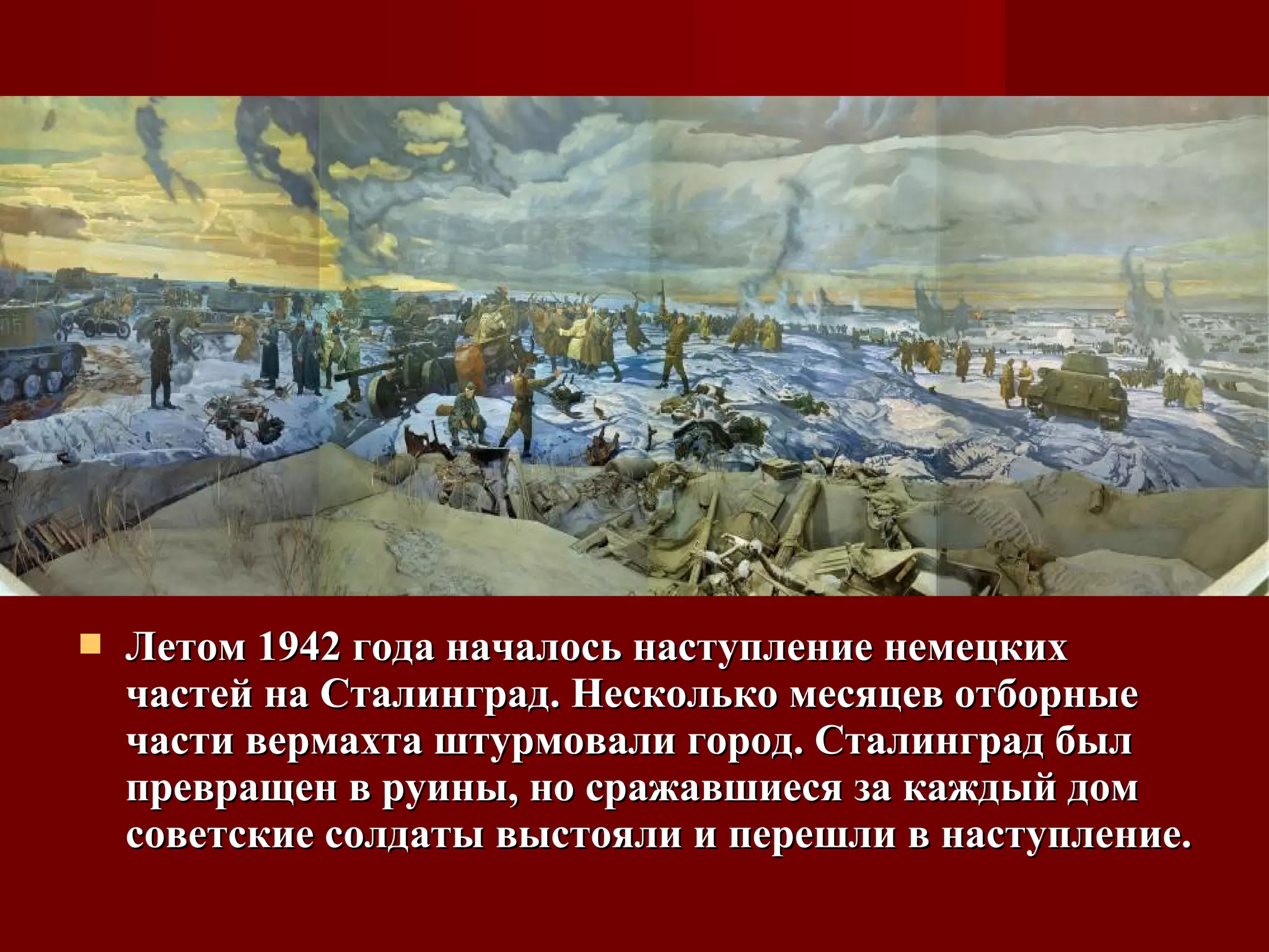  Летом 1942 года началось наступление немецкихЛетом 1942 года началось наступление немецких
частей на Сталинград. Несколько месяцев отборныечастей на Сталинград. Несколько месяцев отборные
части вермахта штурмовали город. Сталинград былчасти вермахта штурмовали город. Сталинград был
превращен в руины, но сражавшиеся за каждый домпревращен в руины, но сражавшиеся за каждый дом
советские солдаты выстояли и перешли в наступление.советские солдаты выстояли и перешли в наступление.
 