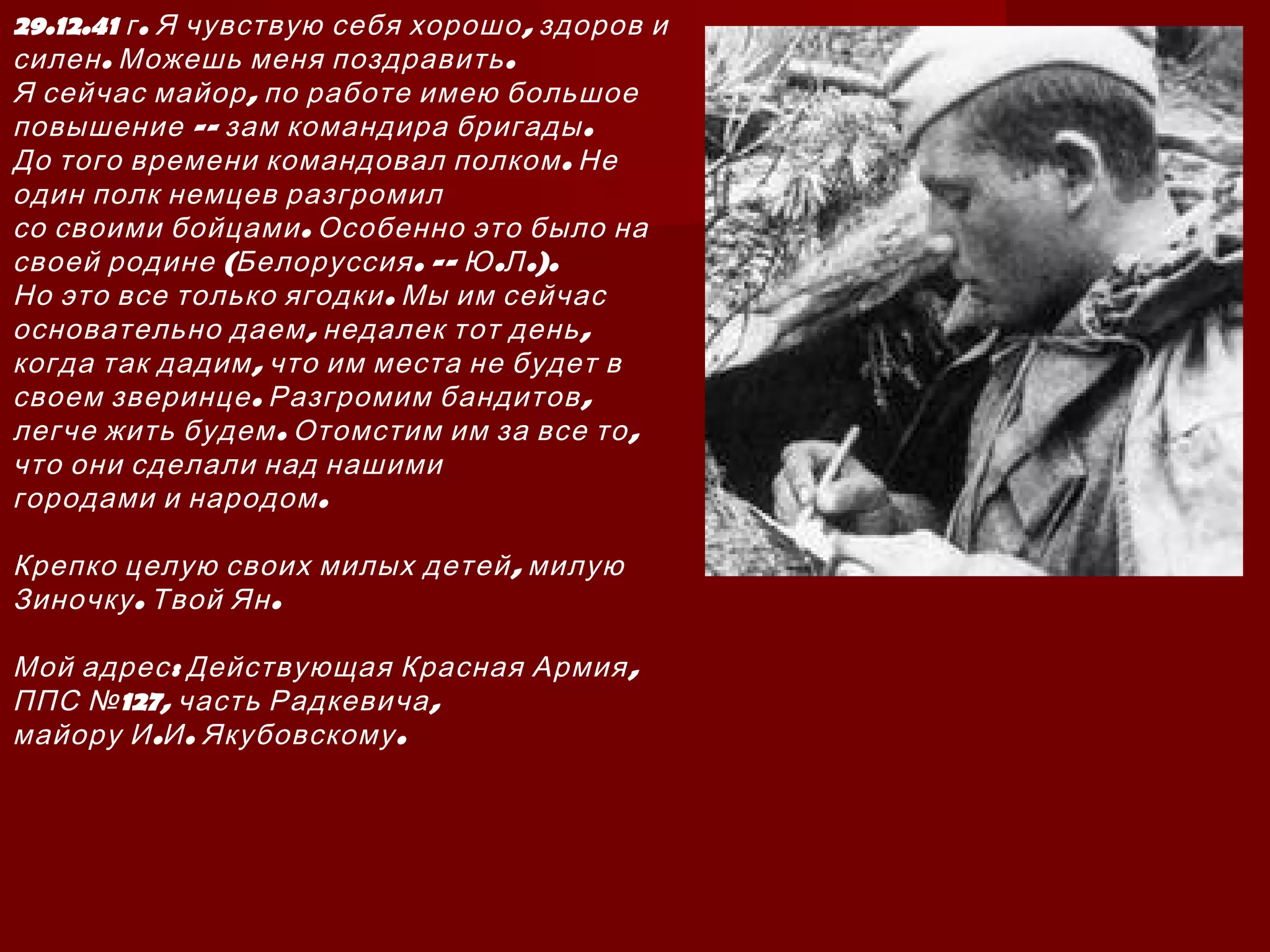 29.12.41 . ,г Я чувствую себя хорошо здоров и
. .силен Можешь меня поздравить
,Я сейчас майор по работе имею большое
-- .повышение зам командира бригады
.До того времени командовал полком Не
один полк немцев разгромил
.со своими бойцами Особенно это было на
( . -- . .).своей родине Белоруссия Ю Л
.Но это все только ягодки Мы им сейчас
, ,основательно даем недалек тот день
,когда так дадим что им места не будет в
. ,своем зверинце Разгромим бандитов
. ,легче жить будем Отомстим им за все то
что они сделали над нашими
.городами и народом
,Крепко целую своих милых детей милую
. .Зиночку Твой Ян
: ,Мой адрес Действующая Красная Армия
127, ,ППС № часть Радкевича
. . .майору И И Якубовскому
 