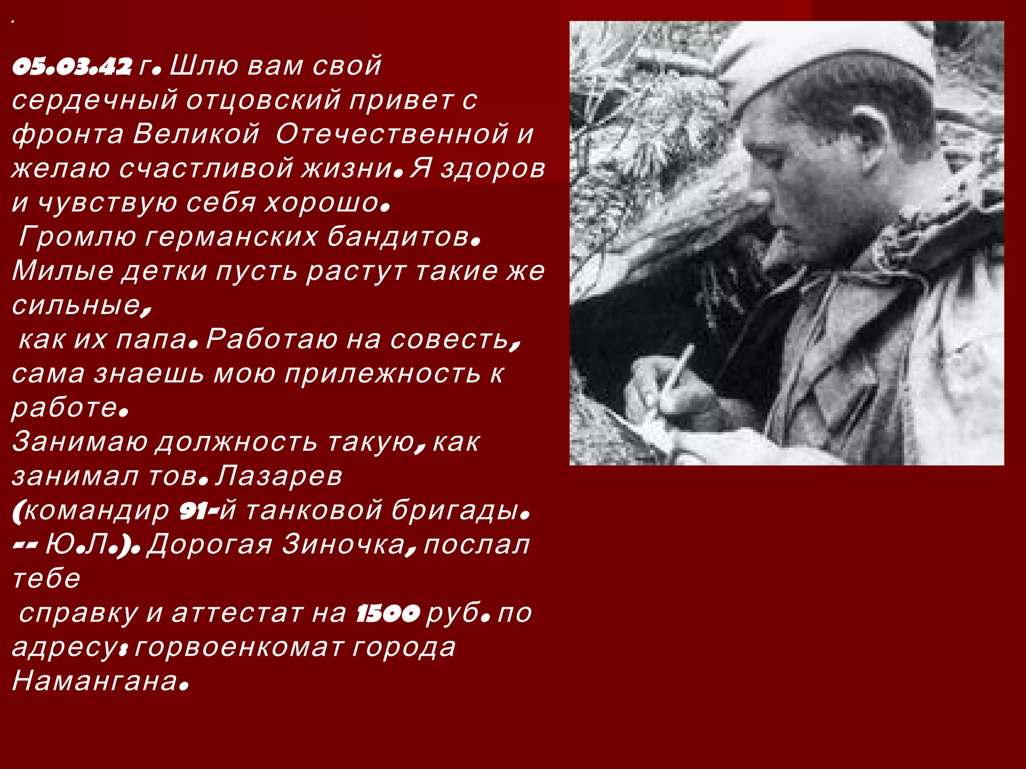 .
05.03.42 .г Шлю вам свой
сердечный отцовский привет с
фронта Великой Отечественной и
.желаю счастливой жизни Я здоров
.и чувствую себя хорошо
.Громлю германских бандитов
Милые детки пусть растут такие же
,сильные
. ,как их папа Работаю на совесть
сама знаешь мою прилежность к
.работе
,Занимаю должность такую как
.занимал тов Лазарев
( 91- .командир й танковой бригады
-- . .). ,Ю Л Дорогая Зиночка послал
тебе
1500 .справку и аттестат на руб по
:адресу горвоенкомат города
.Намангана
 