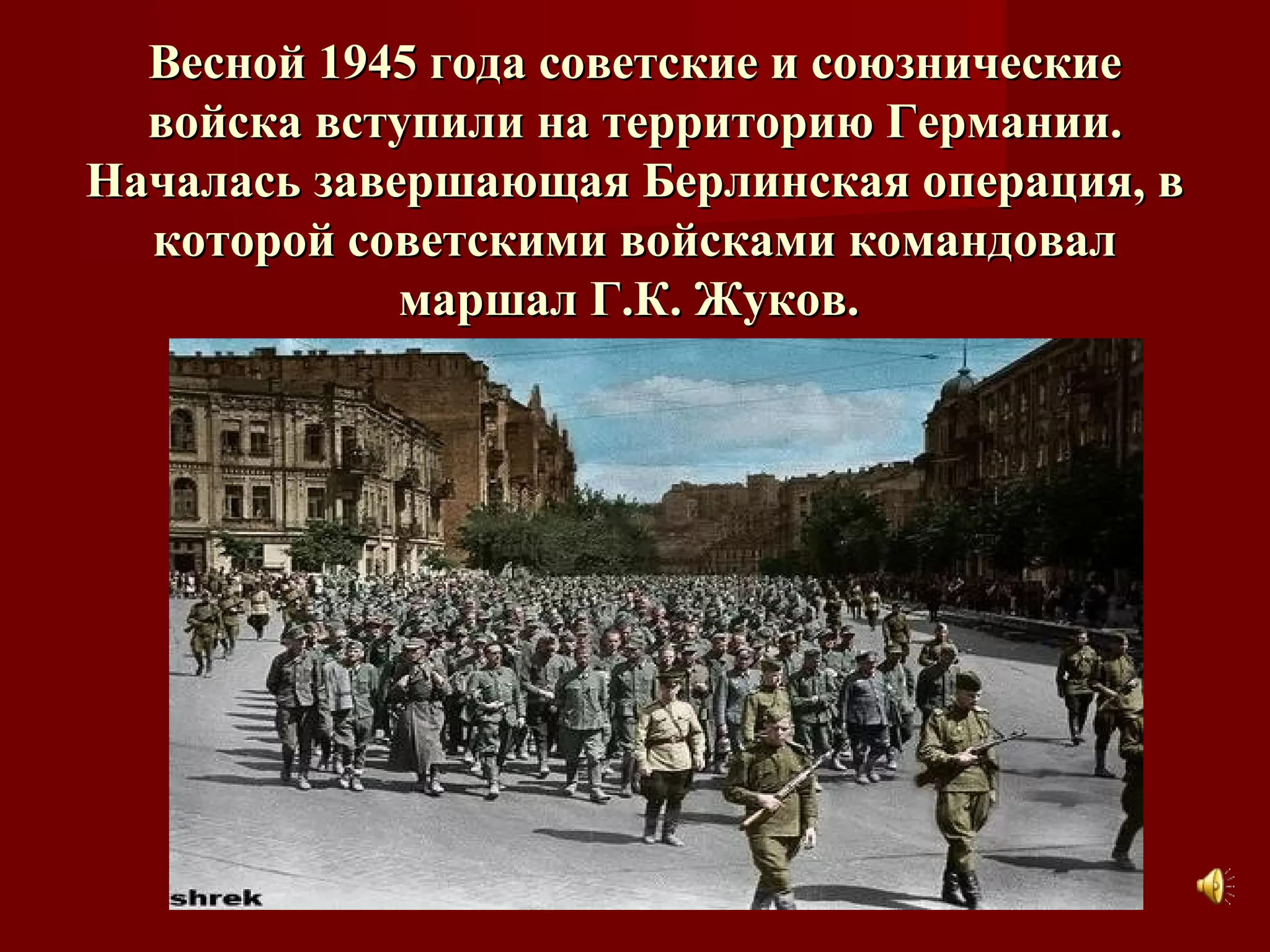 Весной 1945 года советские и союзническиеВесной 1945 года советские и союзнические
войска вступили на территорию Германии.войска вступили на территорию Германии.
Началась завершающая Берлинская операция, вНачалась завершающая Берлинская операция, в
которой советскими войсками командовалкоторой советскими войсками командовал
маршал Г.К. Жуков.маршал Г.К. Жуков.
 