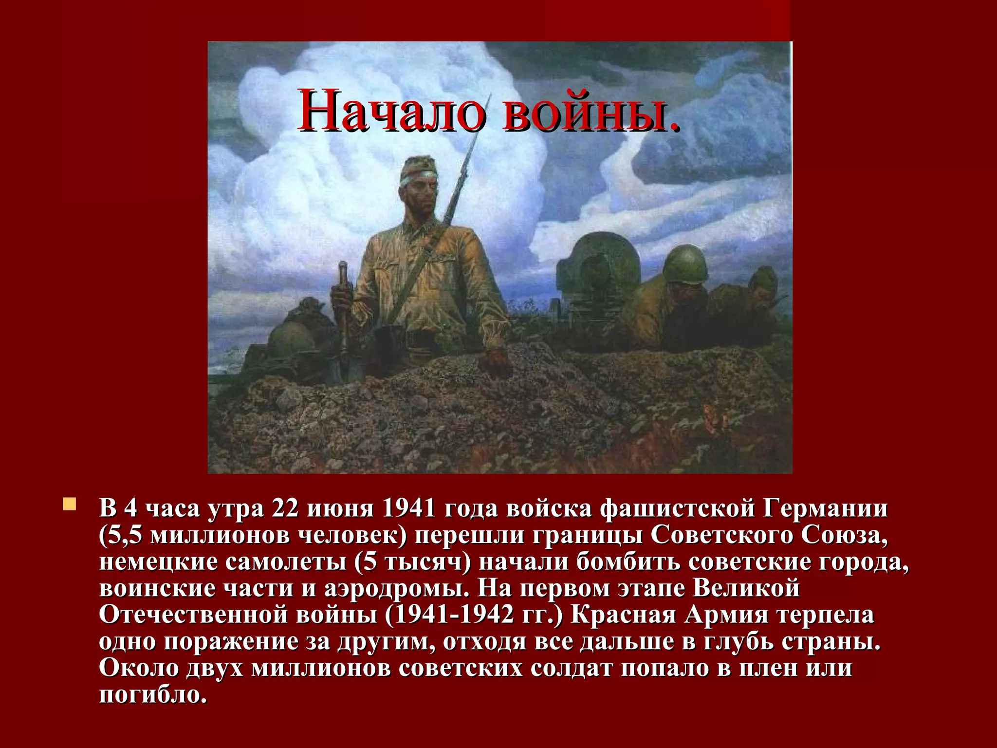 Начало войны.Начало войны.
 В 4 часа утра 22 июня 1941 года войска фашистской ГерманииВ 4 часа утра 22 июня 1941 года войска фашистской Германии
(5,5 миллионов человек) перешли границы Советского Союза,(5,5 миллионов человек) перешли границы Советского Союза,
немецкие самолеты (5 тысяч) начали бомбить советские города,немецкие самолеты (5 тысяч) начали бомбить советские города,
воинские части и аэродромы. На первом этапе Великойвоинские части и аэродромы. На первом этапе Великой
Отечественной войны (1941-1942 гг.) Красная Армия терпелаОтечественной войны (1941-1942 гг.) Красная Армия терпела
одно поражение за другим, отходя все дальше в глубь страны.одно поражение за другим, отходя все дальше в глубь страны.
Около двух миллионов советских солдат попало в плен илиОколо двух миллионов советских солдат попало в плен или
погибло.погибло.
 