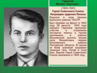 Гарнизов
Михаил Тихонович
(1924-1943)
Герой Советского Союза
Награжден орденом Ленина
Родился в селе Шигали
Буинского района ТАССР.
Был призван на фронт в 1943
году. 28 августа 1943 года
сержант Гарнизов принимал
участие в отражении
контратак пехоты и танков
противника в районе
Безымянной высоты южнее
села Михайловка первая
Котелевского района
Полтавской области. В одном
из боев гранатой подорвал
тяжелый танк. Погиб в этом
бою. Звание Героя Советского
Союза присвоено в 1944 году.
 