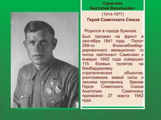 (1914-1977)
Герой Советского Союза
Родился в городе Буинске.
Был призван на фронт в
сентябре 1941 года. Пилот
298-го ближнебомбар-
дировочного авиационно- го
полка лейтенант Самочкин к
январю 1942 года совершил
115 боевых полетов на
бомбардировку
стратегических объектов,
уничтожение живой силы и
техники противника. Звание
Героя Советского Союза
Анатолию Самочкину
присвоено 27 марта 1942
года.
Самочкин
Анатолий Васильевич
 