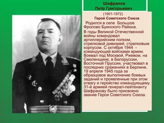 (1901-1972)
Герой Советского Союза
Родился в селе Большое
Фролово Буинского Района.
В годы Великой Отечественной
войны командовал
артиллерийским полком,
стрелковой дивизией, стрелковым
корпусом. С октября 1944 -
командующий войсками армии.
Воевал под Москвой, Ржевом, на
Смоленщине, в Белоруссии,
Восточной Пруссии, участвовал в
последних сражениях в Берлине.
19 апреля 1945 года за
образцовое выполнение боевых
заданий и проявленные при этом
отвагу и геройство командующему
31-й армией генерал-лейтенанту
Шафранову было присвоено
звание Героя Советского Союза.
Шафранов
Петр Григорьевич
 
