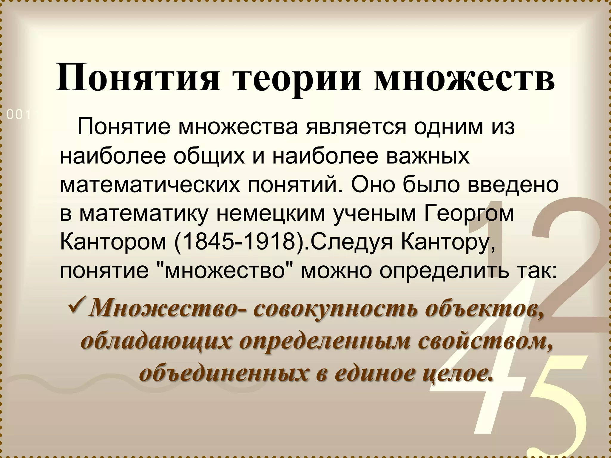 421
0011 0010 1010 1101 0001 0100 1011
Понятия теории множеств
Понятие множества является одним из
наиболее общих и наиболее важных
математических понятий. Оно было введено
в математику немецким ученым Георгом
Кантором (1845-1918).Следуя Кантору,
понятие "множество" можно определить так:
Множество- совокупность объектов,
обладающих определенным свойством,
объединенных в единое целое.
 