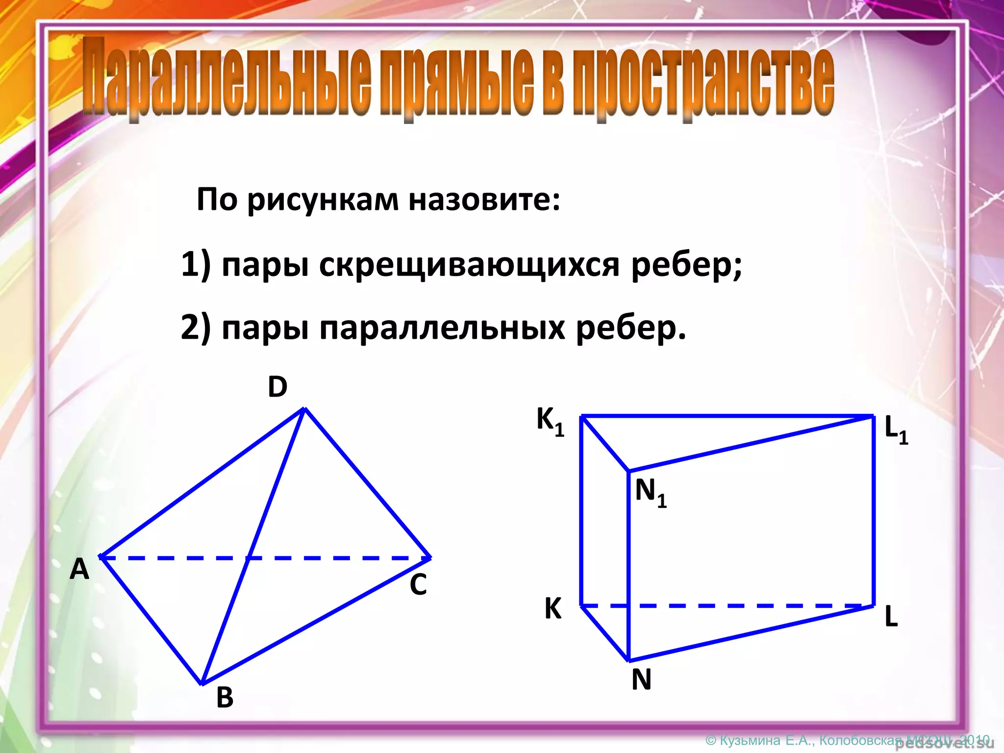 © Кузьмина Е.А., Колобовская МСОШ, 2010
По рисункам назовите:
1) пары скрещивающихся ребер;
2) пары параллельных ребер.
D
CA
B
K L
N
K1 L1
N1
 