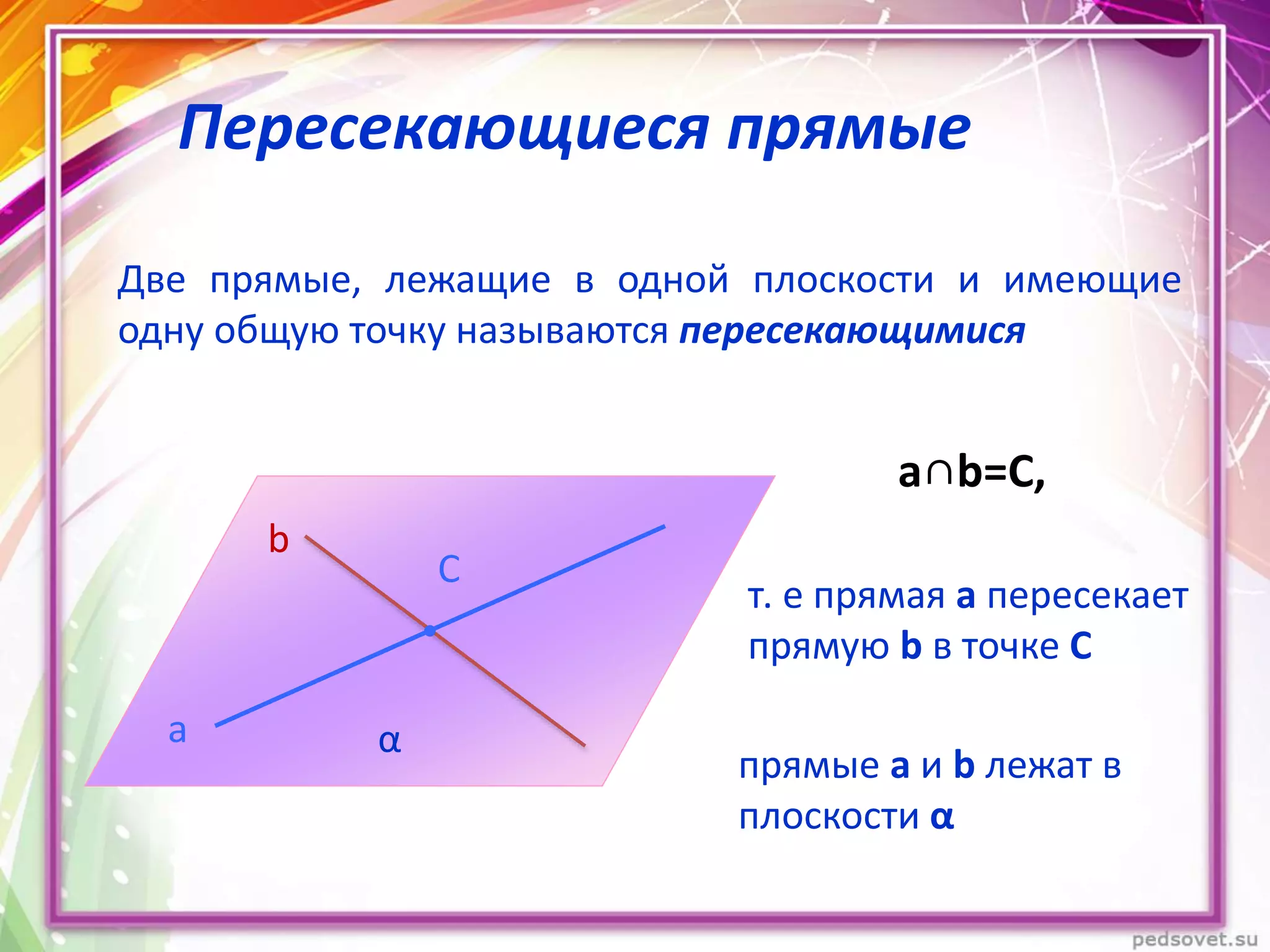 Пересекающиеся прямые
Две прямые, лежащие в одной плоскости и имеющие
одну общую точку называются пересекающимися
C
b
a α
a∩b=C,
т. е прямая а пересекает
прямую b в точке С
прямые а и b лежат в
плоскости α
 