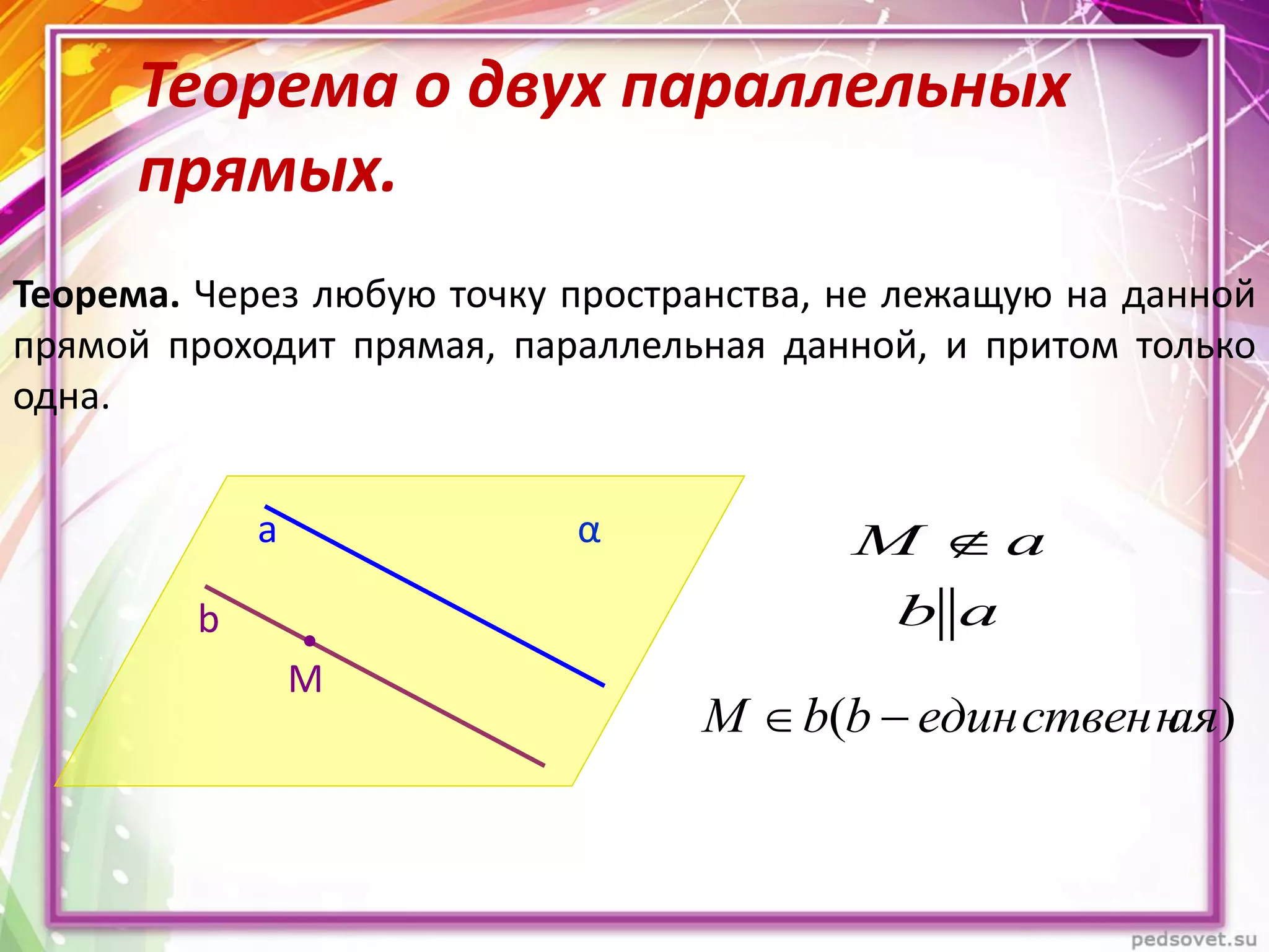 Теорема о двух параллельных
прямых.
Теорема. Через любую точку пространства, не лежащую на данной
прямой проходит прямая, параллельная данной, и притом только
одна.
b
a α
М
аb
аМ 
)( аяединственнbbМ 
 