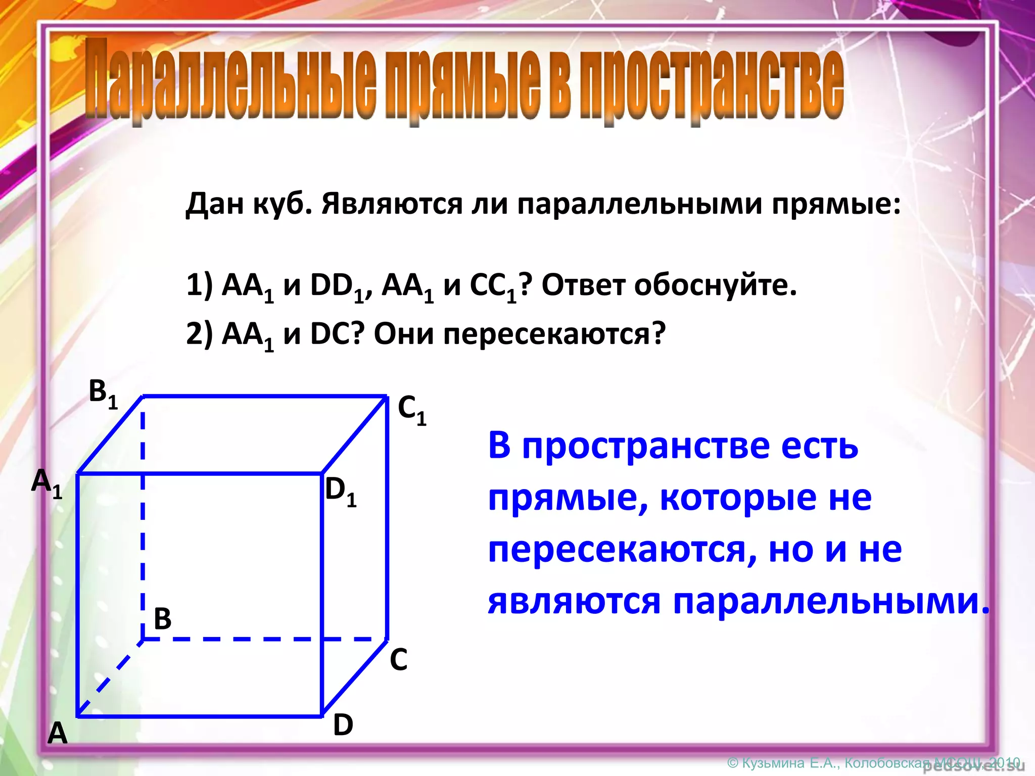 © Кузьмина Е.А., Колобовская МСОШ, 2010
Дан куб. Являются ли параллельными прямые:
D
C
A
B
D1
C1
A1
B1
1) АА1 и DD1, АА1 и СС1? Ответ обоснуйте.
2) АА1 и DС? Они пересекаются?
В пространстве есть
прямые, которые не
пересекаются, но и не
являются параллельными.
 