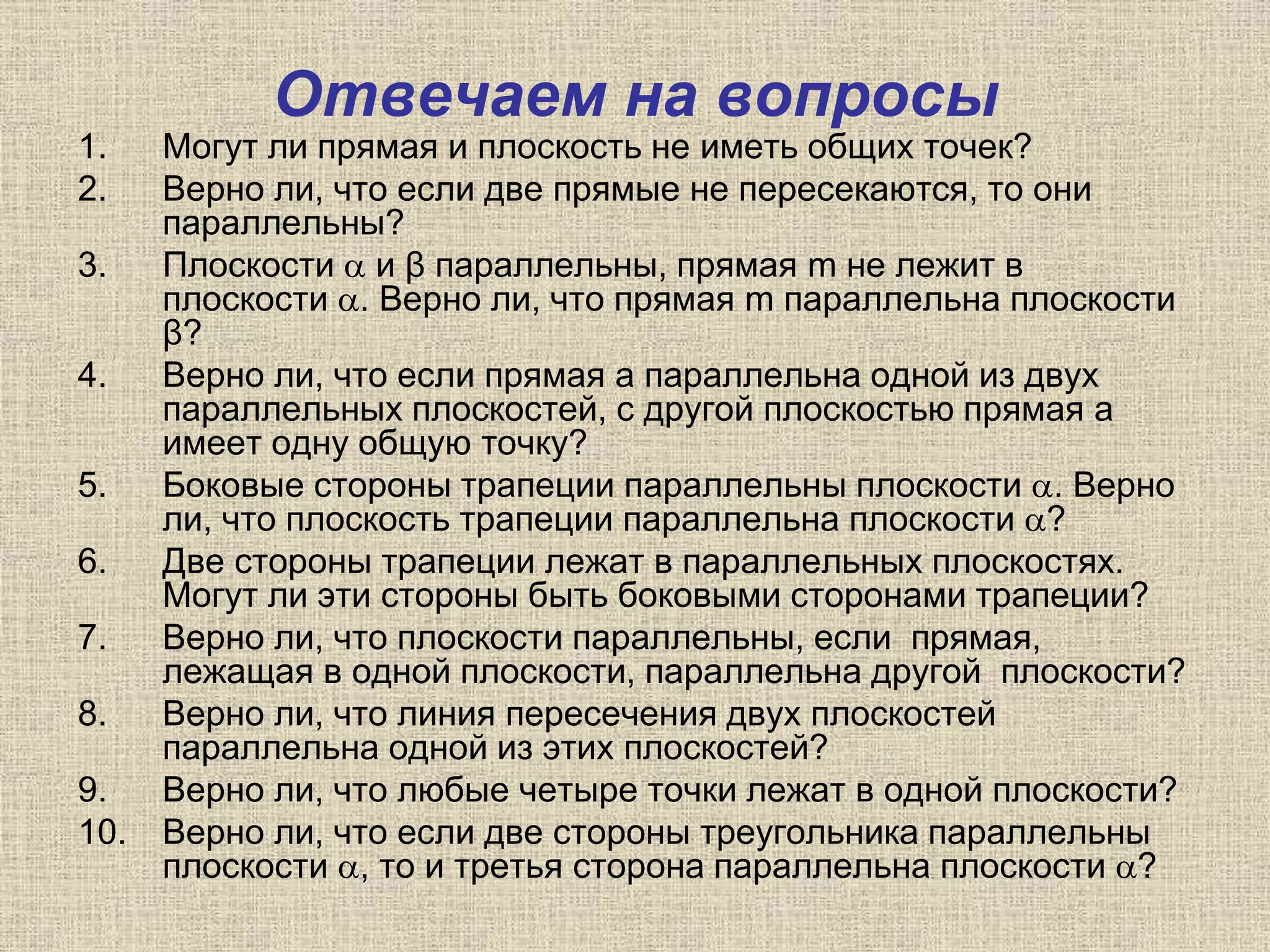 Отвечаем на вопросы
1. Могут ли прямая и плоскость не иметь общих точек?
2. Верно ли, что если две прямые не пересекаются, то они
параллельны?
3. Плоскости  и β параллельны, прямая m не лежит в
плоскости . Верно ли, что прямая m параллельна плоскости
β?
4. Верно ли, что если прямая а параллельна одной из двух
параллельных плоскостей, с другой плоскостью прямая а
имеет одну общую точку?
5. Боковые стороны трапеции параллельны плоскости . Верно
ли, что плоскость трапеции параллельна плоскости ?
6. Две стороны трапеции лежат в параллельных плоскостях.
Могут ли эти стороны быть боковыми сторонами трапеции?
7. Верно ли, что плоскости параллельны, если прямая,
лежащая в одной плоскости, параллельна другой плоскости?
8. Верно ли, что линия пересечения двух плоскостей
параллельна одной из этих плоскостей?
9. Верно ли, что любые четыре точки лежат в одной плоскости?
10. Верно ли, что если две стороны треугольника параллельны
плоскости , то и третья сторона параллельна плоскости ?
 