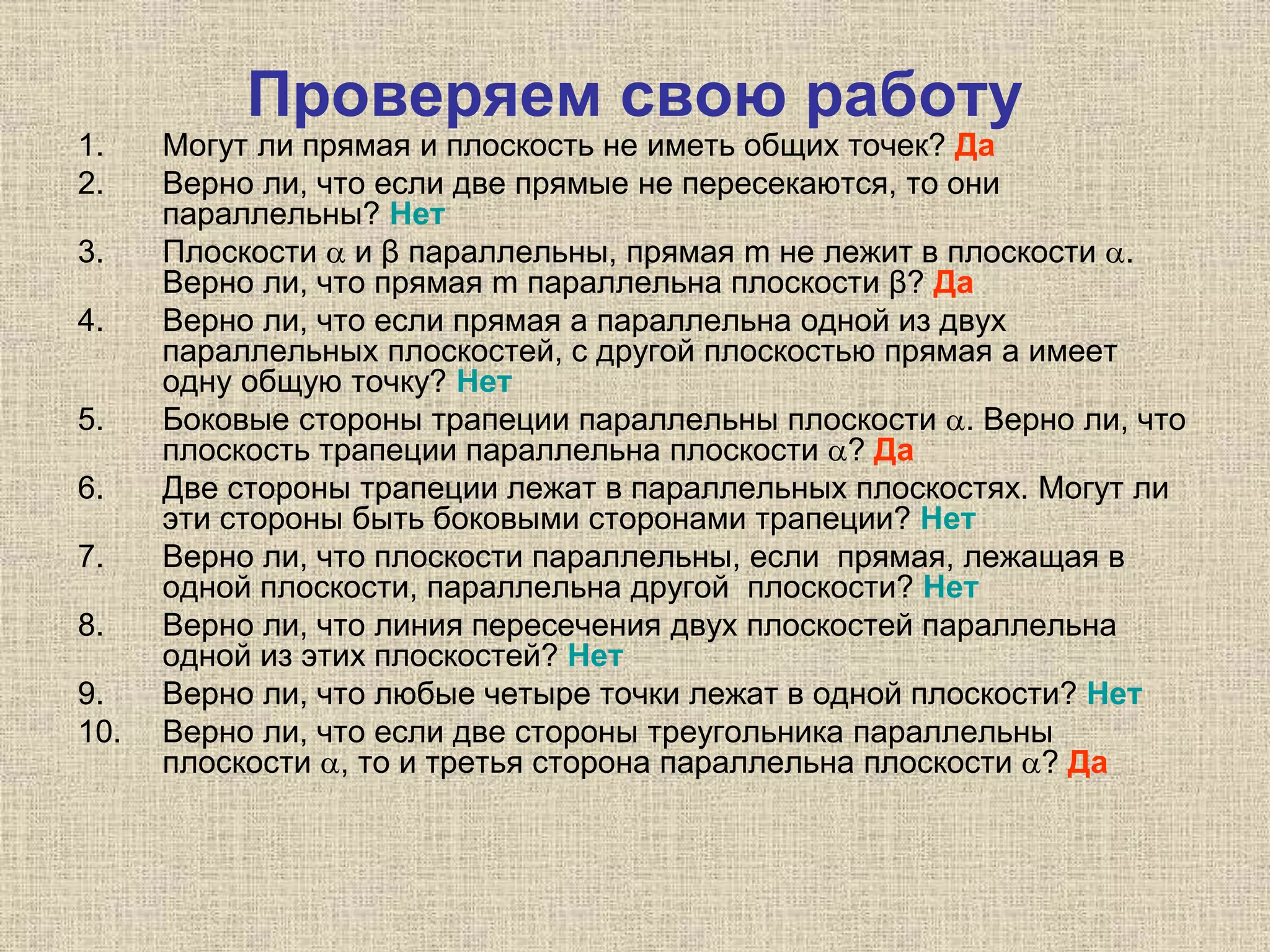 Проверяем свою работу
1. Могут ли прямая и плоскость не иметь общих точек? Да
2. Верно ли, что если две прямые не пересекаются, то они
параллельны? Нет
3. Плоскости  и β параллельны, прямая m не лежит в плоскости .
Верно ли, что прямая m параллельна плоскости β? Да
4. Верно ли, что если прямая а параллельна одной из двух
параллельных плоскостей, с другой плоскостью прямая а имеет
одну общую точку? Нет
5. Боковые стороны трапеции параллельны плоскости . Верно ли, что
плоскость трапеции параллельна плоскости ? Да
6. Две стороны трапеции лежат в параллельных плоскостях. Могут ли
эти стороны быть боковыми сторонами трапеции? Нет
7. Верно ли, что плоскости параллельны, если прямая, лежащая в
одной плоскости, параллельна другой плоскости? Нет
8. Верно ли, что линия пересечения двух плоскостей параллельна
одной из этих плоскостей? Нет
9. Верно ли, что любые четыре точки лежат в одной плоскости? Нет
10. Верно ли, что если две стороны треугольника параллельны
плоскости , то и третья сторона параллельна плоскости ? Да
 