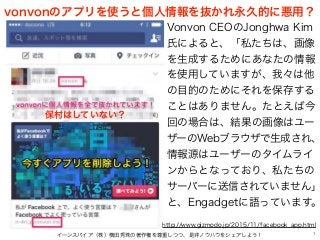 vonvonのアプリを使うと個人情報を抜かれ永久的に悪用？
イーンスパイア（株）横田秀珠の著作権を尊重しつつ、是非ノウハウをシェアしよう！ 1
Vonvon CEOのJonghwa Kim
氏によると、「私たちは、画像
を生成するためにあなたの情報
を使用していますが、我々は他
の目的のためにそれを保存する
ことはありません。たとえば今
回の場合は、結果の画像はユー
ザーのWebブラウザで生成され、
情報源はユーザーのタイムライ
ンからとなっており、私たちの
サーバーに送信されていません」
と、Engadgetに語っています。
http://www.gizmodo.jp/2015/11/facebook_app.html
保村はしていない？
 