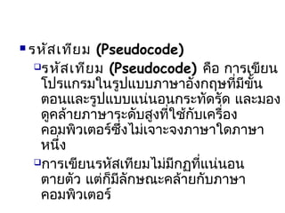  รหัสเทียม (Pseudocode)
รหัสเทียม (Pseudocode) คือ การเขียน
โปรแกรมในรูปแบบภาษาอังกฤษที่มีขั้น
ตอนและรูปแบบแน่นอนกระทัดรัด และมอง
ดูคล้ายภาษาระดับสูงที่ใช้กับเครื่อง
คอมพิวเตอร์ซึ่งไม่เจาะจงภาษาใดภาษา
หนึ่ง
การเขียนรหัสเทียมไม่มีกฏที่แน่นอน
ตายตัว แต่ก็มีลักษณะคล้ายกับภาษา
คอมพิวเตอร์
 