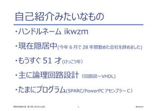 1 @ikwzm高位合成友の会　第三回 (2015/12/8)
自己紹介みたいなもの
・ハンドルネーム ikwzm
・現在隠居中(今年 6 月で 28 年間勤めた会社を辞めました)
・もうすぐ 51 才(けっこう年）
・主に論理回路設計（回路図～VHDL)
・たまにプログラム(SPARC/PowerPC アセンブラ～Ｃ）
 