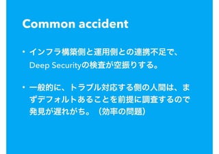 Common accident
• インフラ構築側と運用側との連携不足で、
Deep Securityの検査が空振りする。
• 一般的に、トラブル対応する側の人間は、ま
ずデフォルトあることを前提に調査するので
発見が遅れがち。（効率の問題）
 