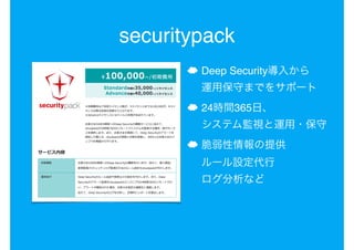 securitypack
☁ Deep Security導入から 
運用保守までをサポート
☁ 24時間365日、 
システム監視と運用・保守
☁ 脆弱性情報の提供 
ルール設定代行 
ログ分析など
 