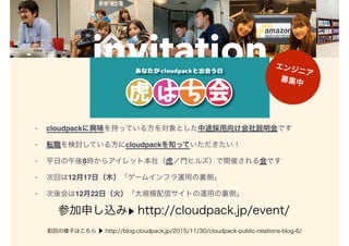invitation
• cloudpackに興味を持っている方を対象とした中途採用向け会社説明会です
• 転職を検討している方にcloudpackを知っていただきたい！
• 平日の午後8時からアイレット本社（虎ノ門ヒルズ）で開催される会です
• 次回は12月17日（木）「ゲームインフラ運用の裏側」
• 次後会は12月22日（火）「大規模配信サイトの運用の裏側」
参加申し込み▶ http://cloudpack.jp/event/
前回の様子はこちら ▶ http://blog.cloudpack.jp/2015/11/30/cloudpack-public-relations-blog-6/
エンジニア
募集中
 