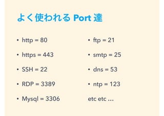 よく使われる Port 達
• http = 80
• https = 443
• SSH = 22
• RDP = 3389
• Mysql = 3306
• ftp = 21
• smtp = 25
• dns = 53
• ntp = 123
etc etc …
 