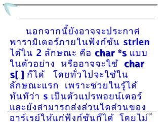 135
นอกจากนี้ยังอาจจะประกาศ
พารามิเตอร์ภายในฟังก์ชัน strlen
ได้ใน 2 ลักษณะ คือ char *schar *s แบบ
ในตัวอย่าง หรืออาจจะใช้ charchar
s[ ]s[ ] ก็ได้ โดยทั่วไปจะใช้ใน
ลักษณะแรก เพราะช่วยในรู้ได้
ทันทีว่า s เป็นตัวแปรพอยน์เตอร์
และยังสามารถส่งส่วนใดส่วนของ
อาร์เรย์ให้แก่ฟังก์ชันก็ได้ โดยไม่
 